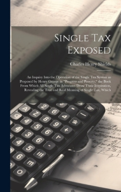 Single tax Exposed; an Inquiry Into the Operation of the Single tax System as Proposed by Henry George in "Progress and Poverty," the Book From Which all Single tax Advocates Draw Their Inspiration, Revealing the True and Real Meaning of Single tax, Which cover