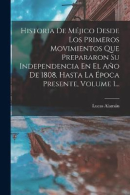 Historia De Mjico Desde Los Primeros Movimientos Que Prepararon Su Independencia En El Ao De 1808, Hasta La poca Presente, Volume 1... cover