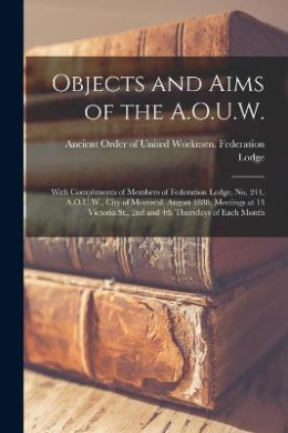 Objects and Aims of the A.O.U.W. [microform]: With Compliments of Members of Federation Lodge, No. 244, A.O.U.W., City of Montreal, August 1888; Meetings at 13 Victoria St., 2nd and 4th Thursdays of Each Month cover