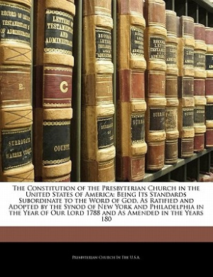 The Constitution of the Presbyterian Church in the United States of America: Being Its Standards Subordinate to the Word of God, As Ratified and Adopted by the Synod of New York and Philadelphia in the Year of Our Lord 1788 and As Amended in the Years 180 cover