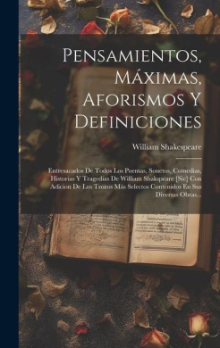 Pensamientos, Mximas, Aforismos Y Definiciones: Entresacados De Todos Los Poemas, Sonetos, Comedias, Historias Y Tragedias De William Shakspeare [sic] Con Adicion De Los Trozos Ms Selectos Contenidos En Sus Diversas Obras... cover