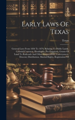 Early Laws Of Texas: General Laws From 1836 To 1879, Relating To Public Lands, Colonial Contracts, Headrights, Pre-emptions, Grants Of Land To Railroads And Other Corporations, Conveyances, Descent, Distribution, Marital Rights, Registration Of cover