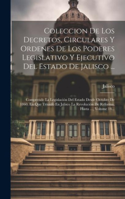 Coleccion De Los Decretos, Circulares Y Ordenes De Los Poderes Legislativo Y Ejecutivo Del Estado De Jalisco ...: Comprende La Legislacin Del Estado Desde Octubre De 1860, En Que Triunf En Jalisco La Revolucin De Reforma, Hasta ..., Volume 14... cover