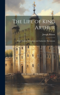 The Life of King Arthur: From Ancient Historians and Authentic Documents cover