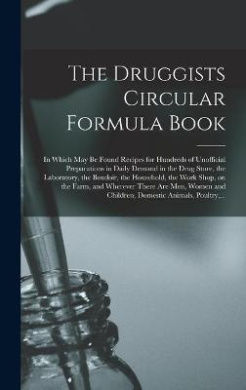 The Druggists Circular Formula Book: in Which May Be Found Recipes for Hundreds of Unofficial Preparations in Daily Demand in the Drug Store, the Laboratory, the Boudoir, the Household, the Work Shop, on the Farm, and Wherever There Are Men, Women And... cover