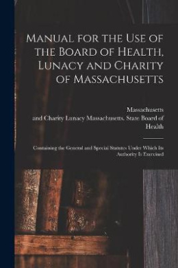 Manual for the Use of the Board of Health, Lunacy and Charity of Massachusetts: Containing the General and Special Statutes Under Which Its Authority is Exercised cover