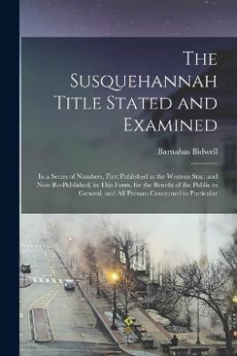 The Susquehannah Title Stated and Examined: in a Series of Numbers, First Published in the Western Star, and Now Re-published, in This Form, for the Benefit of the Public in General, and All Persons Concerned in Particular cover