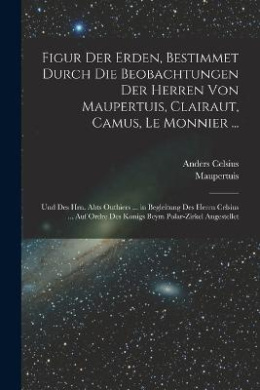 Figur Der Erden, Bestimmet Durch Die Beobachtungen Der Herren Von Maupertuis, Clairaut, Camus, Le Monnier ...: Und Des Hrn. Abts Outhiers ... in Begleitung Des Herrn Celsius ... Auf Ordre Des Konigs Beym Polar-Zirkel Angestellet cover