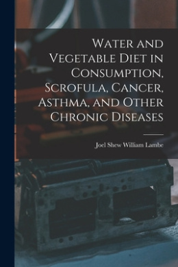 Water and Vegetable Diet in Consumption, Scrofula, Cancer, Asthma, and Other Chronic Diseases cover