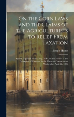 On the Corn Laws and the Claims of the Agriculturists to Relief From Taxation [microform]: Speech of Joseph Hume, Esq., M.P., on the Motion of the Marquess of Chandos, in the House of Commons on Wednesday, April 27, 1836 cover