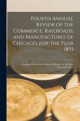 Fourth Annual Review of the Commerce, Railroads, and Manufactures of Chicago, for the Year 1855: Compiled From Several Articles Published in the Daily Democratic Press cover