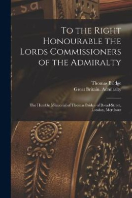 To the Right Honourable the Lords Commissioners of the Admiralty [microform]: the Humble Memorial of Thomas Bridge of Bread-Street, London, Merchant cover